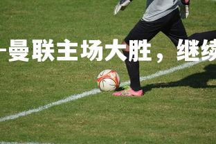 J9九游会-曼联主场大胜，继续追赶前四